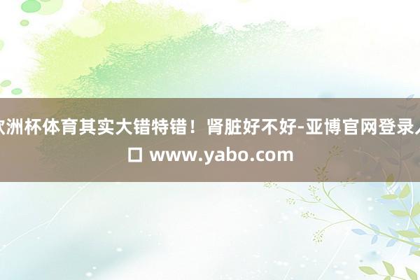 欧洲杯体育其实大错特错！肾脏好不好-亚博官网登录入口 www.yabo.com