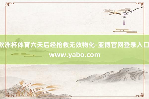 欧洲杯体育六天后经抢救无效物化-亚博官网登录入口 www.yabo.com