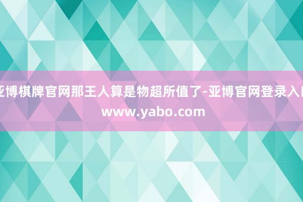 亚博棋牌官网那王人算是物超所值了-亚博官网登录入口 www.yabo.com