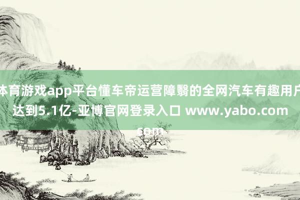 体育游戏app平台懂车帝运营障翳的全网汽车有趣用户达到5.1亿-亚博官网登录入口 www.yabo.com