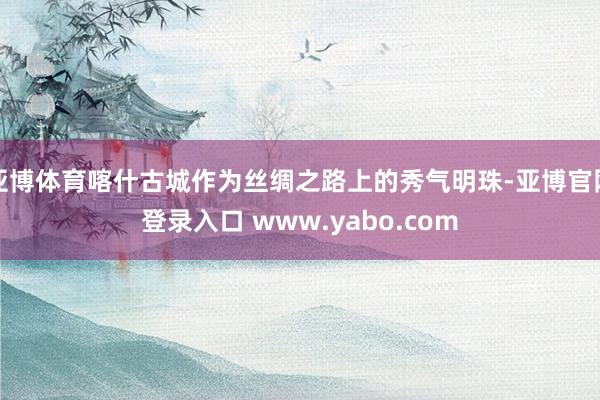 亚博体育喀什古城作为丝绸之路上的秀气明珠-亚博官网登录入口 www.yabo.com