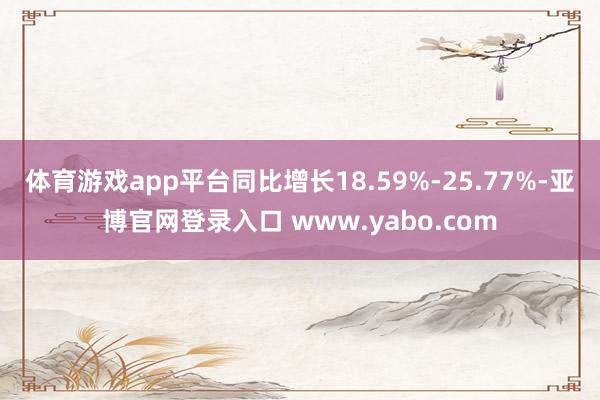 体育游戏app平台同比增长18.59%-25.77%-亚博官网登录入口 www.yabo.com