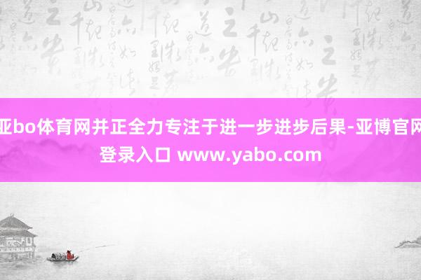 亚bo体育网并正全力专注于进一步进步后果-亚博官网登录入口 www.yabo.com