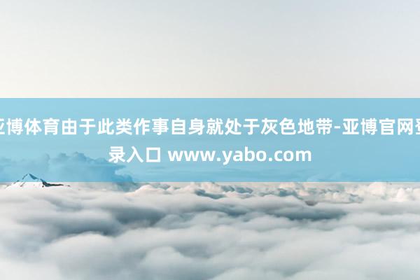 亚博体育由于此类作事自身就处于灰色地带-亚博官网登录入口 www.yabo.com