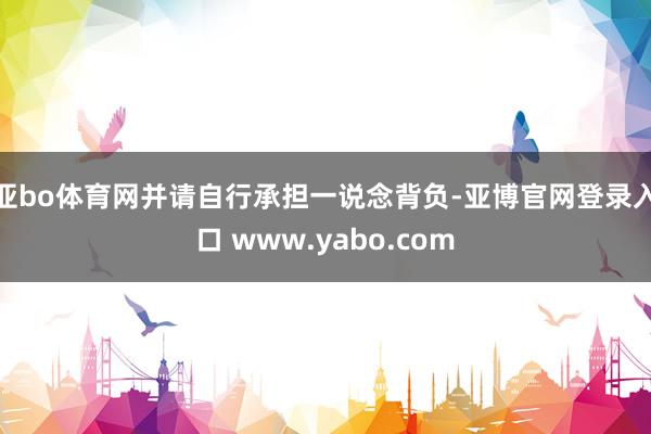 亚bo体育网并请自行承担一说念背负-亚博官网登录入口 www.yabo.com