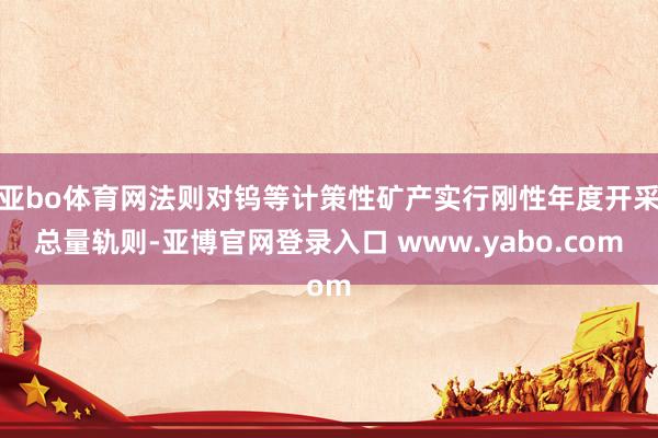 亚bo体育网法则对钨等计策性矿产实行刚性年度开采总量轨则-亚博官网登录入口 www.yabo.com