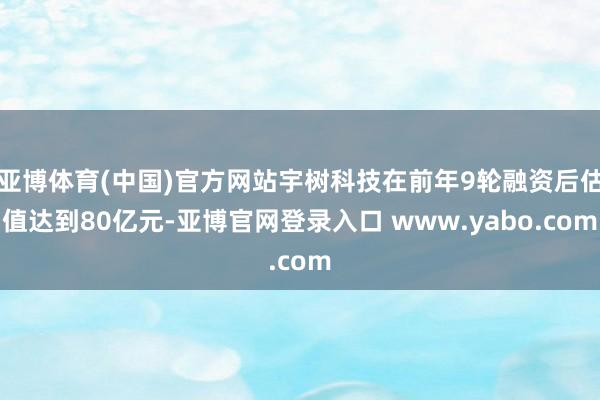 亚博体育(中国)官方网站宇树科技在前年9轮融资后估值达到80亿元-亚博官网登录入口 www.yabo.com