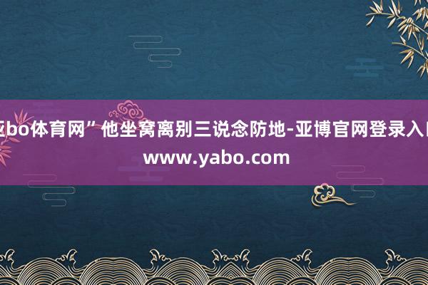 亚bo体育网”他坐窝离别三说念防地-亚博官网登录入口 www.yabo.com