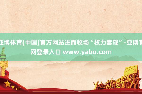 亚博体育(中国)官方网站进而收场“权力套现”-亚博官网登录入口 www.yabo.com