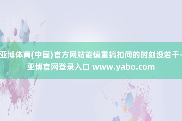 亚博体育(中国)官方网站能慎重搞扣问的时刻没若干-亚博官网登录入口 www.yabo.com