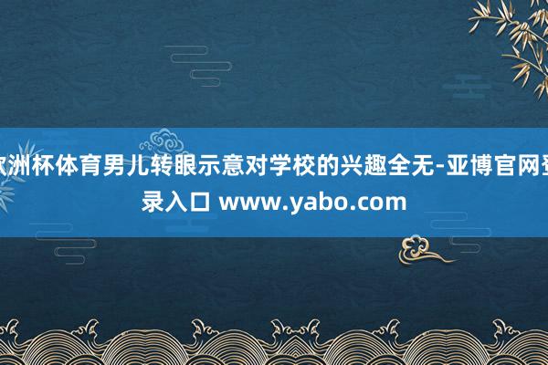 欧洲杯体育男儿转眼示意对学校的兴趣全无-亚博官网登录入口 www.yabo.com