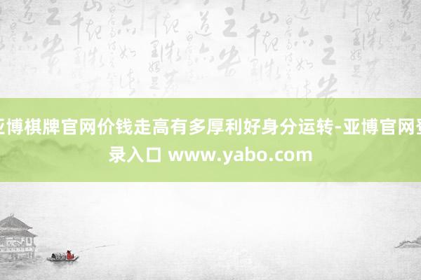 亚博棋牌官网价钱走高有多厚利好身分运转-亚博官网登录入口 www.yabo.com