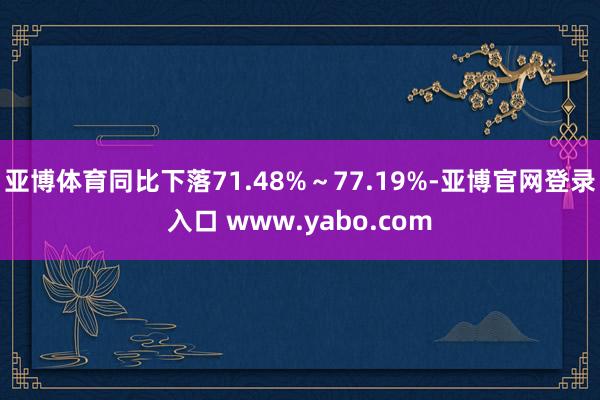亚博体育同比下落71.48%~77.19%-亚博官网登录入口 www.yabo.com