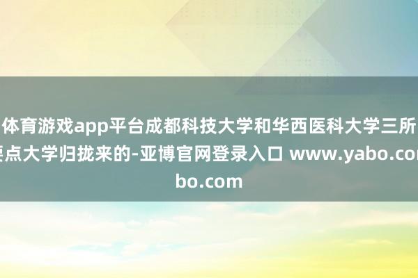 体育游戏app平台成都科技大学和华西医科大学三所要点大学归拢来的-亚博官网登录入口 www.yabo.com