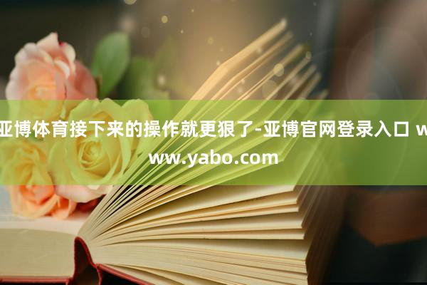 亚博体育接下来的操作就更狠了-亚博官网登录入口 www.yabo.com
