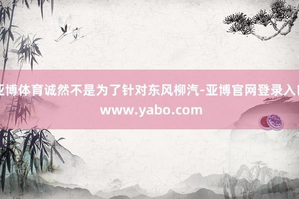亚博体育诚然不是为了针对东风柳汽-亚博官网登录入口 www.yabo.com