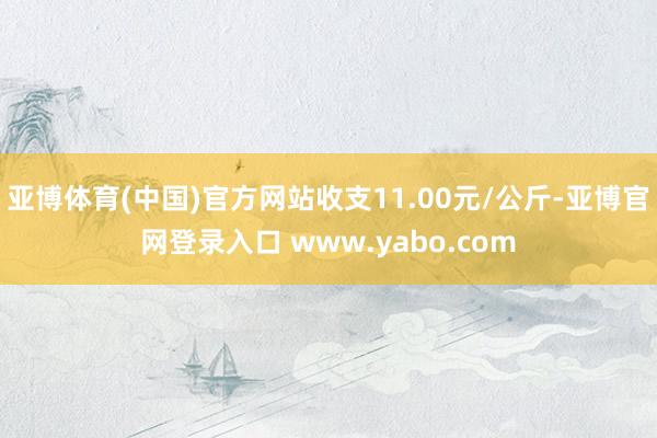 亚博体育(中国)官方网站收支11.00元/公斤-亚博官网登录入口 www.yabo.com