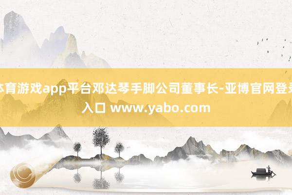 体育游戏app平台邓达琴手脚公司董事长-亚博官网登录入口 www.yabo.com