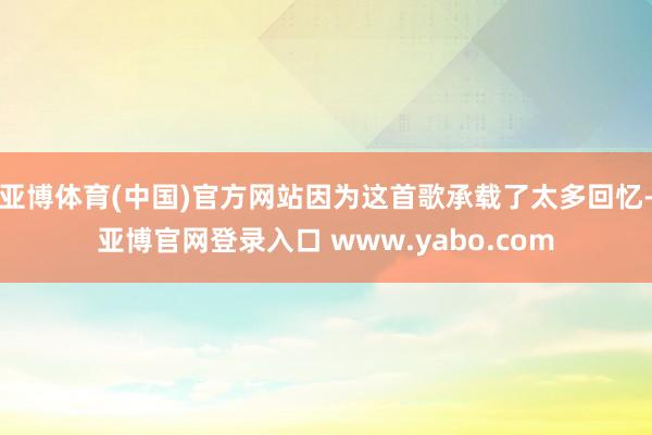 亚博体育(中国)官方网站因为这首歌承载了太多回忆-亚博官网登录入口 www.yabo.com