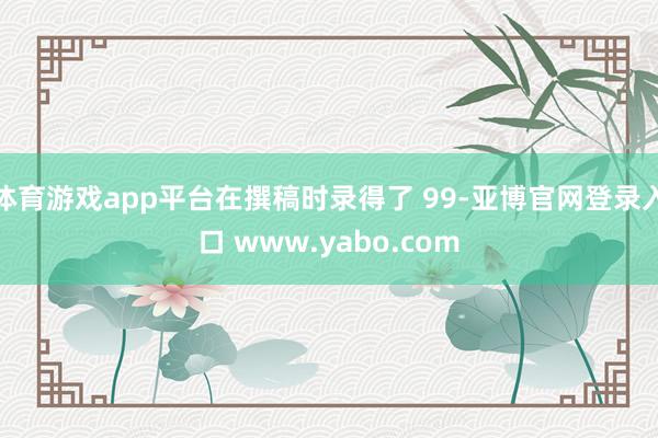 体育游戏app平台在撰稿时录得了 99-亚博官网登录入口 www.yabo.com