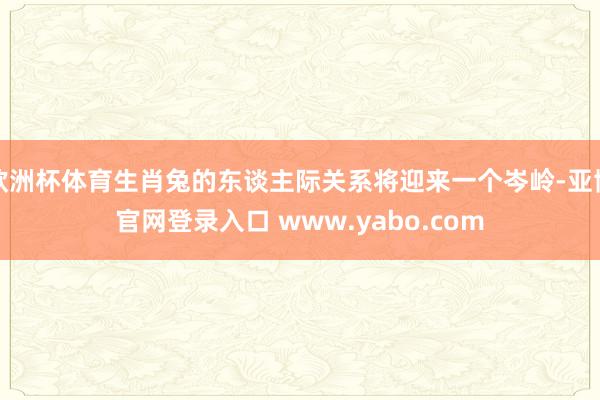 欧洲杯体育生肖兔的东谈主际关系将迎来一个岑岭-亚博官网登录入口 www.yabo.com
