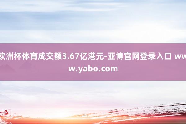 欧洲杯体育成交额3.67亿港元-亚博官网登录入口 www.yabo.com