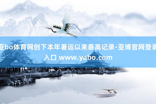 亚bo体育网创下本年暑运以来最高记录-亚博官网登录入口 www.yabo.com