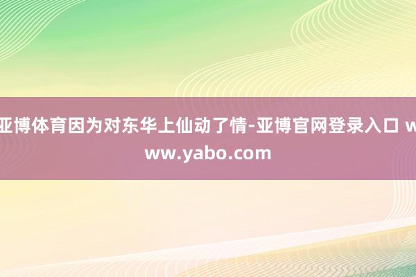 亚博体育因为对东华上仙动了情-亚博官网登录入口 www.yabo.com