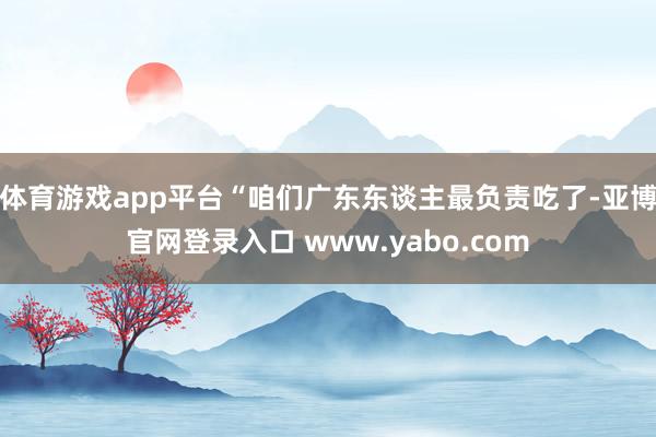 体育游戏app平台“咱们广东东谈主最负责吃了-亚博官网登录入口 www.yabo.com