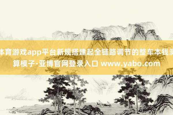 体育游戏app平台新规搭建起全链路调节的整车本钱测算模子-亚博官网登录入口 www.yabo.com