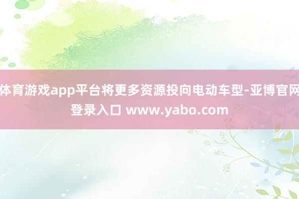 体育游戏app平台将更多资源投向电动车型-亚博官网登录入口 www.yabo.com