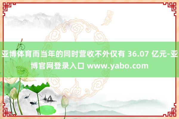 亚博体育而当年的同时营收不外仅有 36.07 亿元-亚博官网登录入口 www.yabo.com