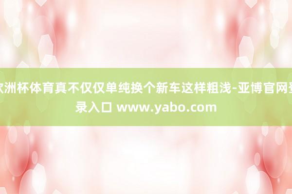 欧洲杯体育真不仅仅单纯换个新车这样粗浅-亚博官网登录入口 www.yabo.com