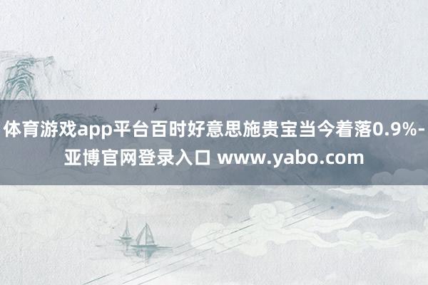 体育游戏app平台百时好意思施贵宝当今着落0.9%-亚博官网登录入口 www.yabo.com