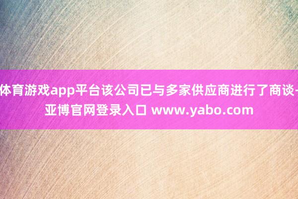 体育游戏app平台该公司已与多家供应商进行了商谈-亚博官网登录入口 www.yabo.com