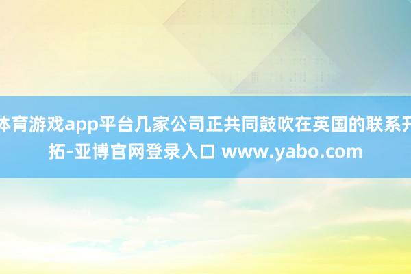 体育游戏app平台几家公司正共同鼓吹在英国的联系开拓-亚博官网登录入口 www.yabo.com