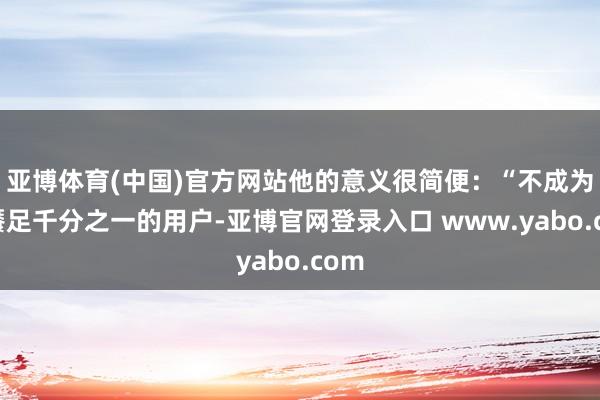 亚博体育(中国)官方网站他的意义很简便：“不成为了餍足千分之一的用户-亚博官网登录入口 www.yabo.com