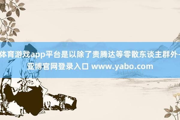 体育游戏app平台是以除了贵腾达等零散东谈主群外-亚博官网登录入口 www.yabo.com
