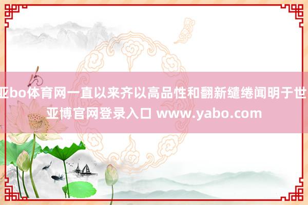 亚bo体育网一直以来齐以高品性和翻新缱绻闻明于世-亚博官网登录入口 www.yabo.com