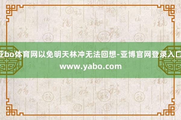 亚bo体育网以免明天林冲无法回想-亚博官网登录入口 www.yabo.com