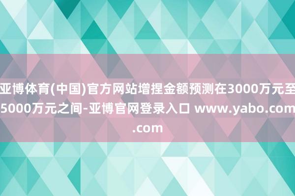 亚博体育(中国)官方网站增捏金额预测在3000万元至5000万元之间-亚博官网登录入口 www.yabo.com