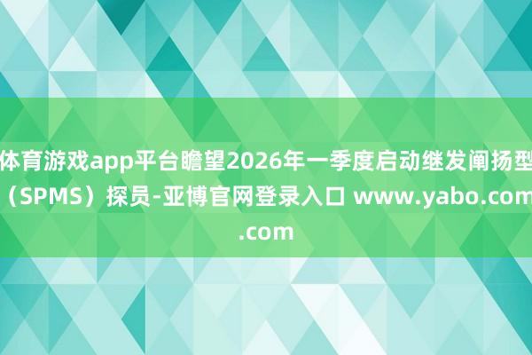体育游戏app平台瞻望2026年一季度启动继发阐扬型（SPMS）探员-亚博官网登录入口 www.yabo.com