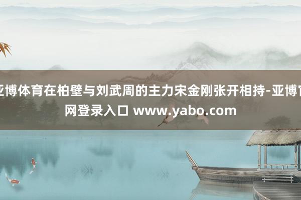 亚博体育在柏壁与刘武周的主力宋金刚张开相持-亚博官网登录入口 www.yabo.com
