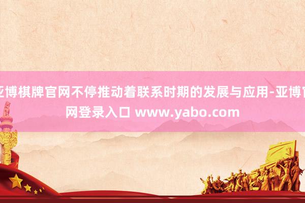 亚博棋牌官网不停推动着联系时期的发展与应用-亚博官网登录入口 www.yabo.com