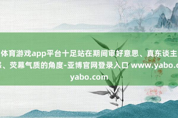体育游戏app平台十足站在期间审好意思、真东谈主质感、荧幕气质的角度-亚博官网登录入口 www.yabo.com