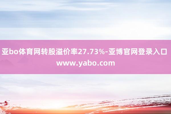 亚bo体育网转股溢价率27.73%-亚博官网登录入口 www.yabo.com