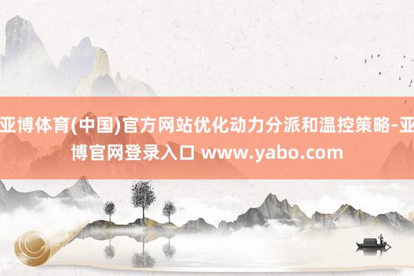 亚博体育(中国)官方网站优化动力分派和温控策略-亚博官网登录入口 www.yabo.com