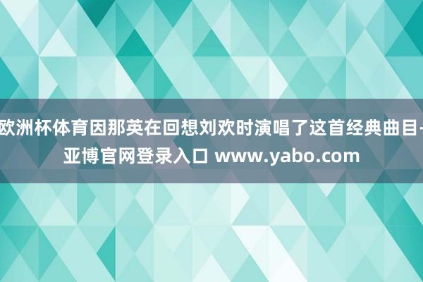 欧洲杯体育因那英在回想刘欢时演唱了这首经典曲目-亚博官网登录入口 www.yabo.com