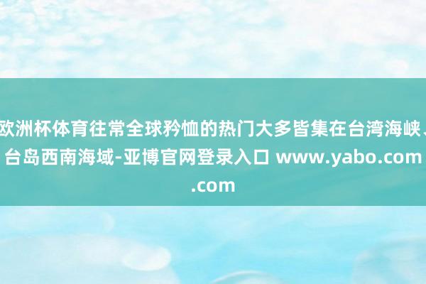 欧洲杯体育往常全球矜恤的热门大多皆集在台湾海峡、台岛西南海域-亚博官网登录入口 www.yabo.com