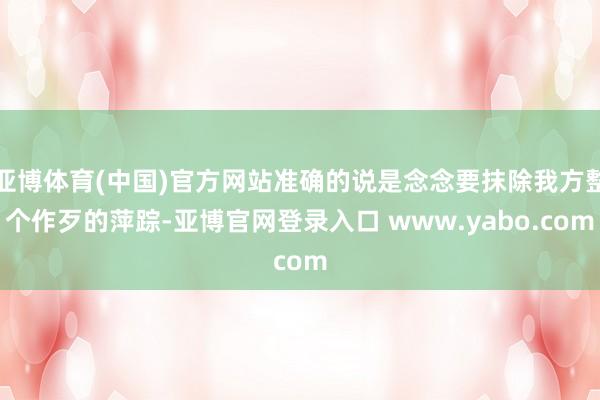 亚博体育(中国)官方网站准确的说是念念要抹除我方整个作歹的萍踪-亚博官网登录入口 www.yabo.com